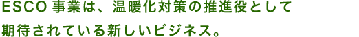 ESCO事業は、温暖化対策の推進役として 期待されている新しいビジネス。