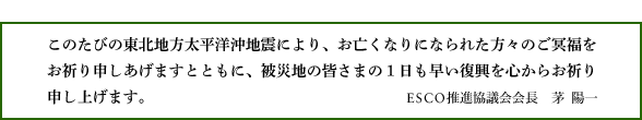 このたびの東北地方太平洋沖地震により、お亡くなりになられた方々のご冥福をお祈り申しあげますとともに、被災地の皆さまの１日も早い復興を心からお祈り申し上げます。ESCO推進協議会会長　茅  陽一