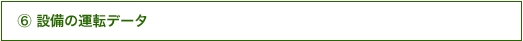⑥ 設備の運転データ